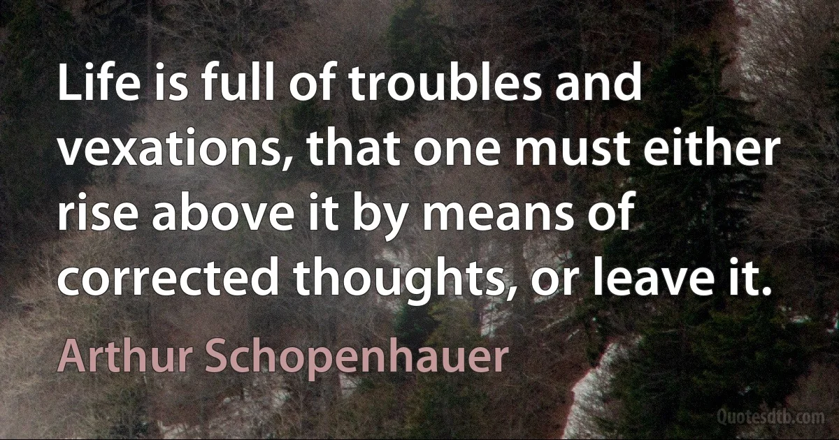 Life is full of troubles and vexations, that one must either rise above it by means of corrected thoughts, or leave it. (Arthur Schopenhauer)