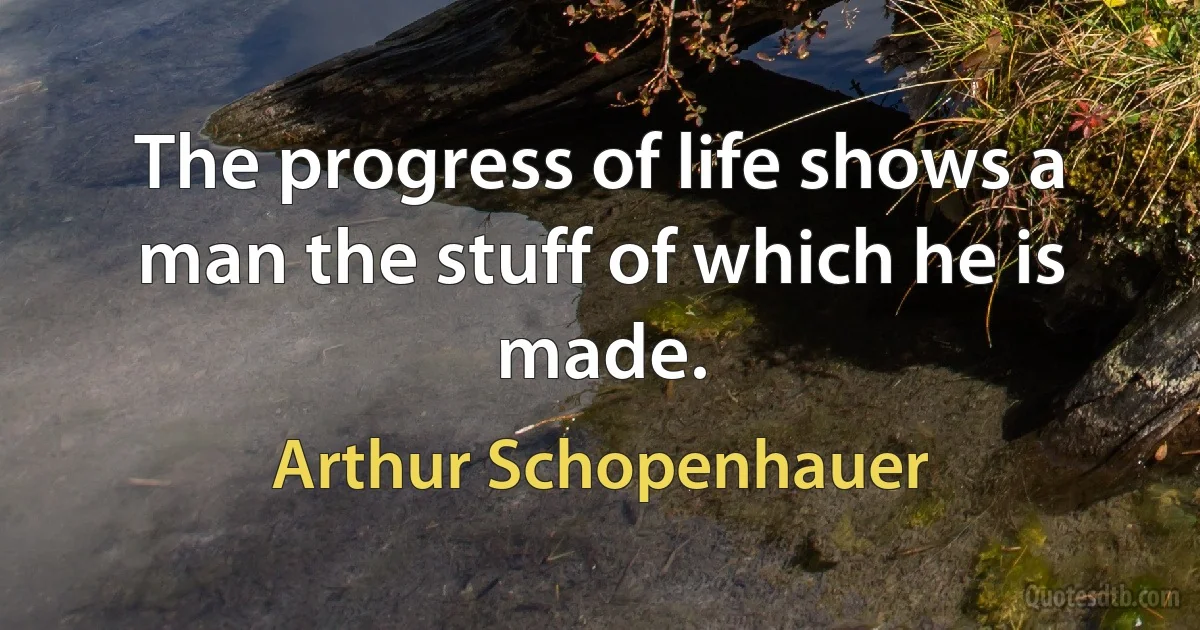 The progress of life shows a man the stuff of which he is made. (Arthur Schopenhauer)