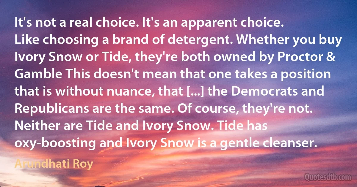 It's not a real choice. It's an apparent choice. Like choosing a brand of detergent. Whether you buy Ivory Snow or Tide, they're both owned by Proctor & Gamble This doesn't mean that one takes a position that is without nuance, that [...] the Democrats and Republicans are the same. Of course, they're not. Neither are Tide and Ivory Snow. Tide has oxy-boosting and Ivory Snow is a gentle cleanser. (Arundhati Roy)