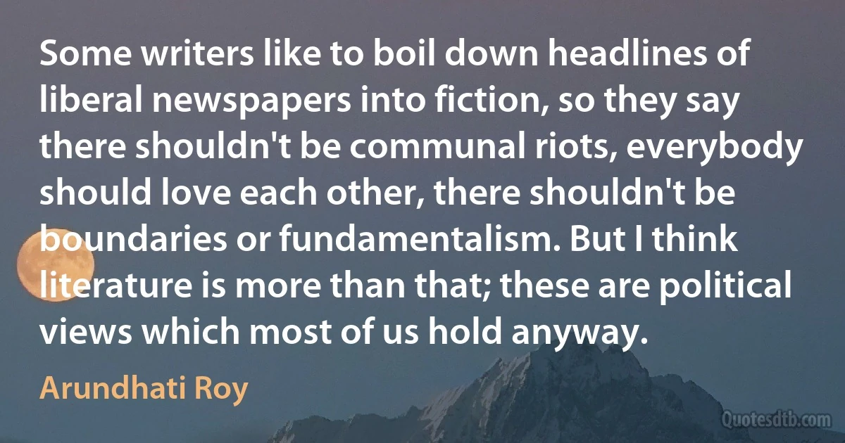 Some writers like to boil down headlines of liberal newspapers into fiction, so they say there shouldn't be communal riots, everybody should love each other, there shouldn't be boundaries or fundamentalism. But I think literature is more than that; these are political views which most of us hold anyway. (Arundhati Roy)