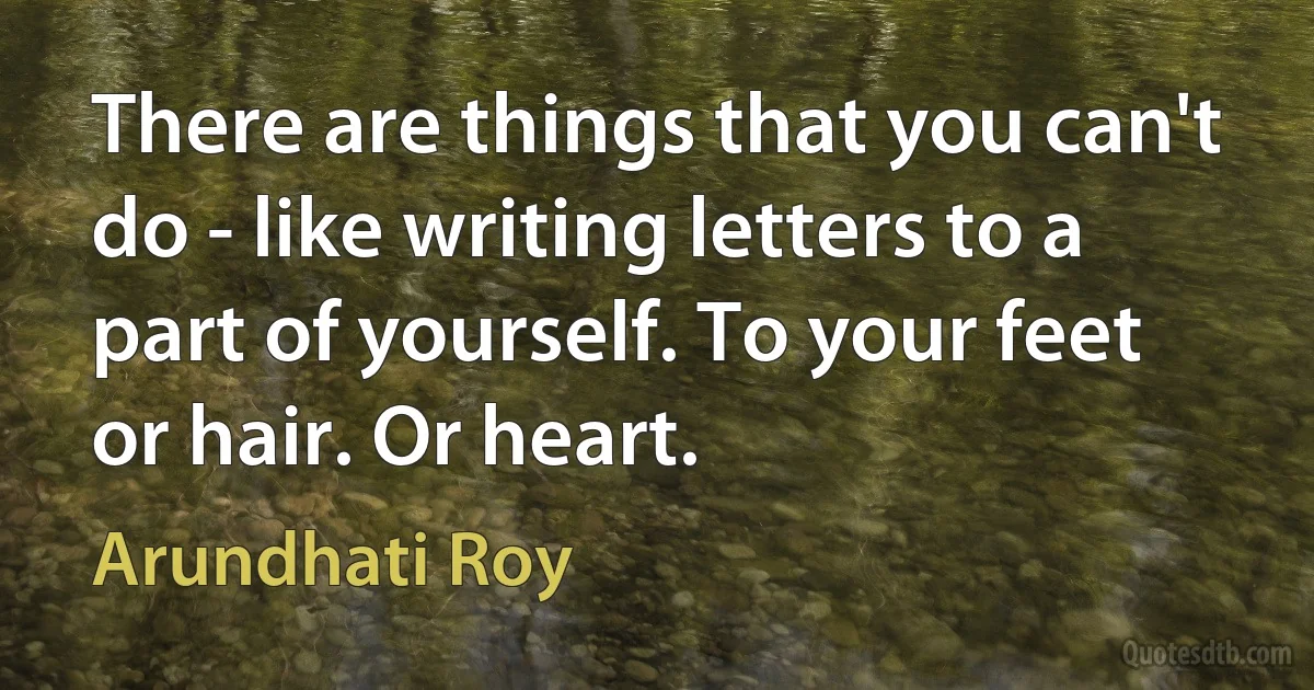 There are things that you can't do - like writing letters to a part of yourself. To your feet or hair. Or heart. (Arundhati Roy)