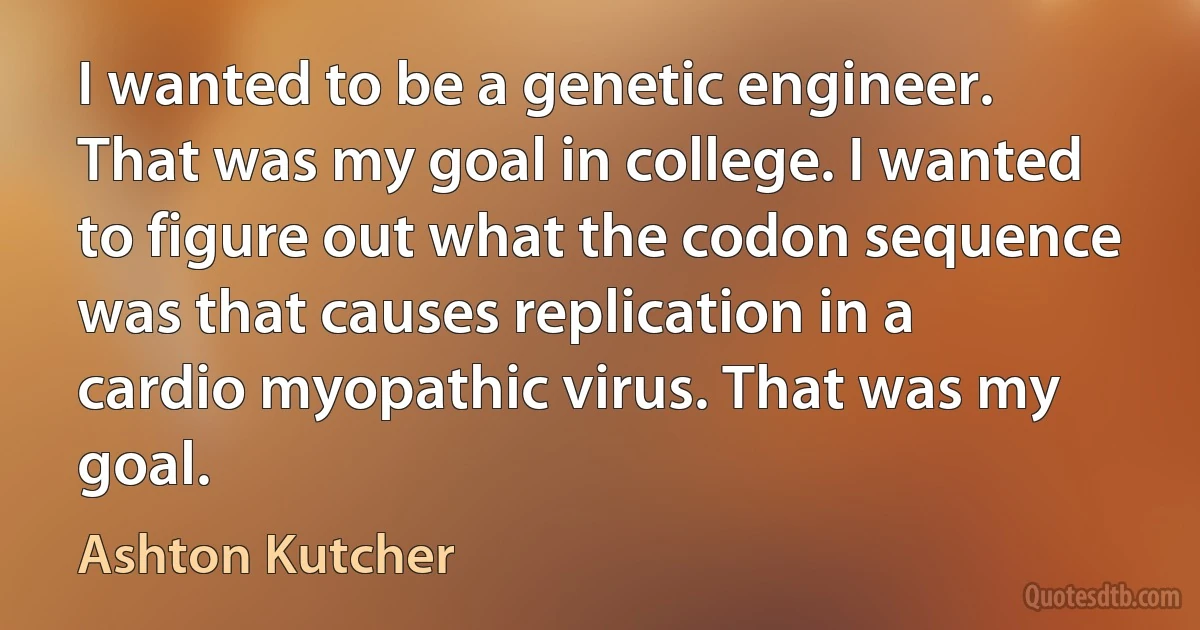 I wanted to be a genetic engineer. That was my goal in college. I wanted to figure out what the codon sequence was that causes replication in a cardio myopathic virus. That was my goal. (Ashton Kutcher)