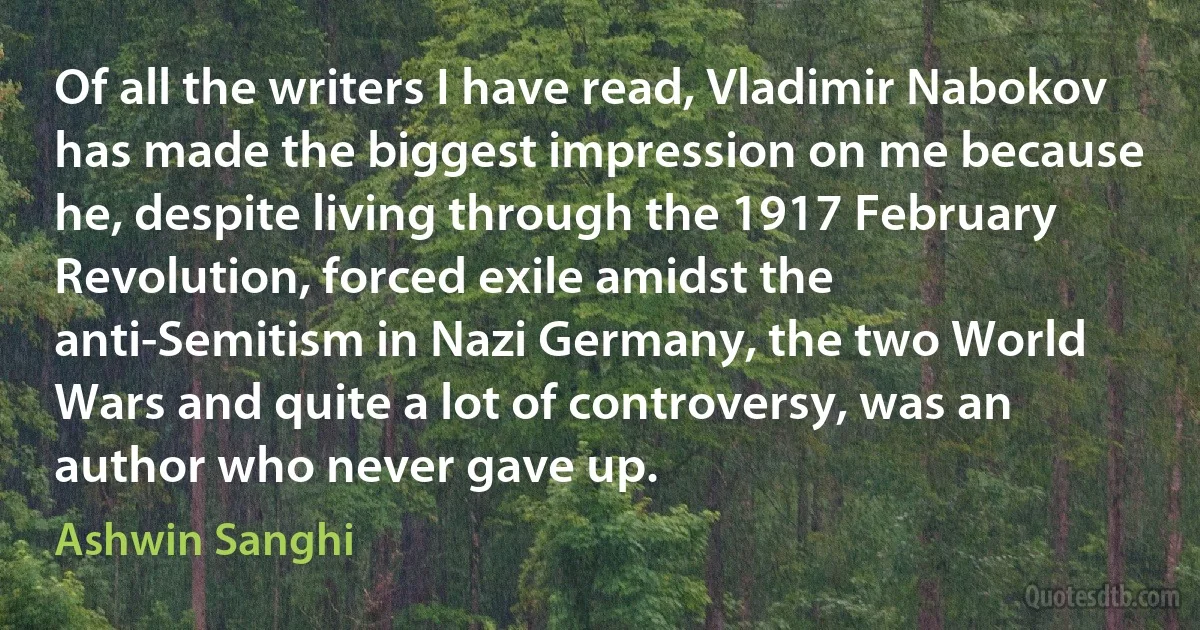 Of all the writers I have read, Vladimir Nabokov has made the biggest impression on me because he, despite living through the 1917 February Revolution, forced exile amidst the anti-Semitism in Nazi Germany, the two World Wars and quite a lot of controversy, was an author who never gave up. (Ashwin Sanghi)