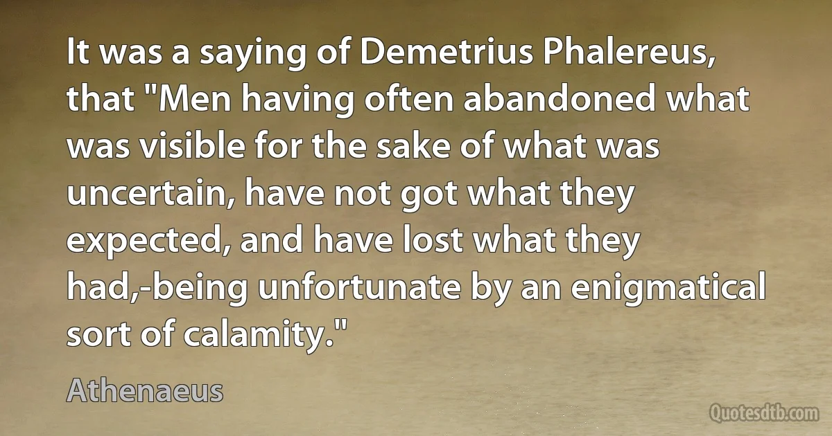 It was a saying of Demetrius Phalereus, that "Men having often abandoned what was visible for the sake of what was uncertain, have not got what they expected, and have lost what they had,-being unfortunate by an enigmatical sort of calamity." (Athenaeus)