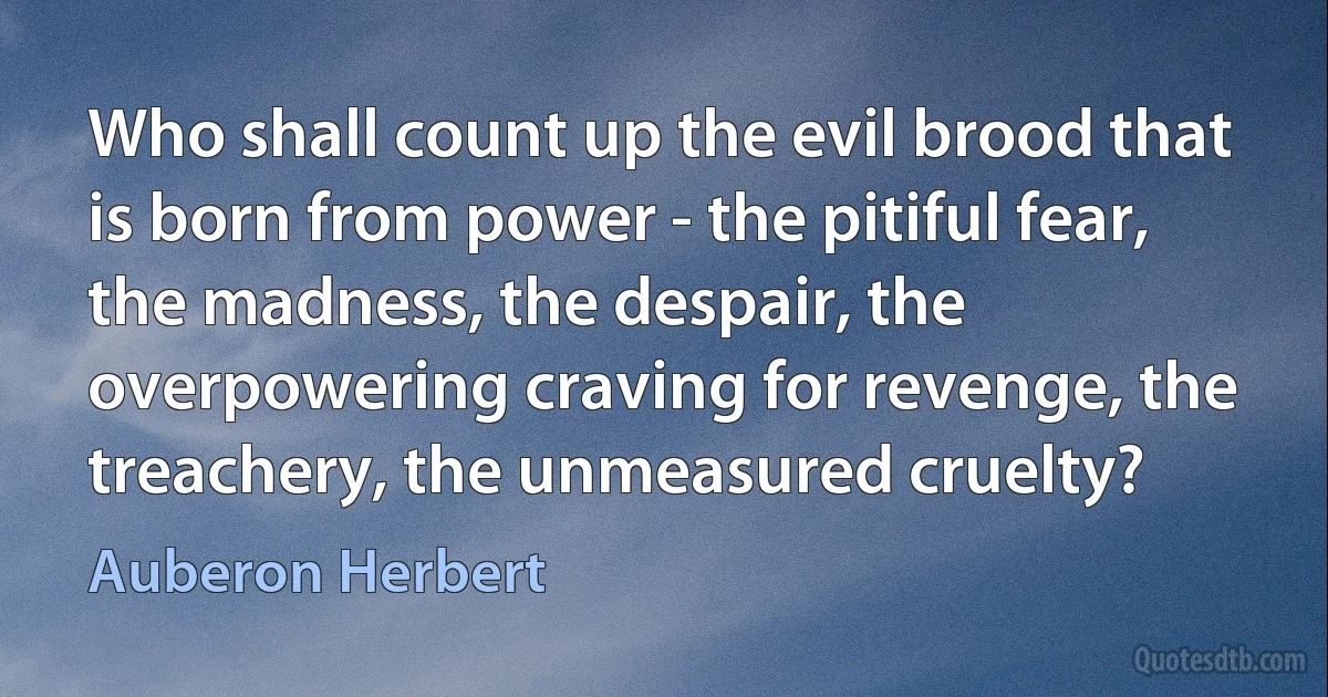 Who shall count up the evil brood that is born from power - the pitiful fear, the madness, the despair, the overpowering craving for revenge, the treachery, the unmeasured cruelty? (Auberon Herbert)