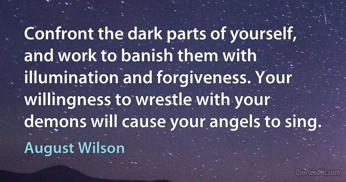 Confront the dark parts of yourself, and work to banish them with illumination and forgiveness. Your willingness to wrestle with your demons will cause your angels to sing. (August Wilson)