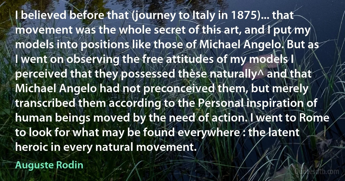 I believed before that (journey to Italy in 1875)... that movement was the whole secret of this art, and I put my models into positions like those of Michael Angelo. But as I went on observing the free attitudes of my models I perceived that they possessed thèse naturally^ and that Michael Angelo had not preconceived them, but merely transcribed them according to the Personal inspiration of human beings moved by the need of action. I went to Rome to look for what may be found everywhere : the latent heroic in every natural movement. (Auguste Rodin)