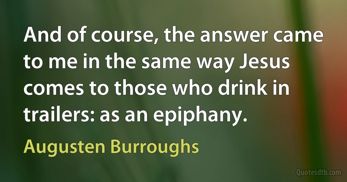 And of course, the answer came to me in the same way Jesus comes to those who drink in trailers: as an epiphany. (Augusten Burroughs)