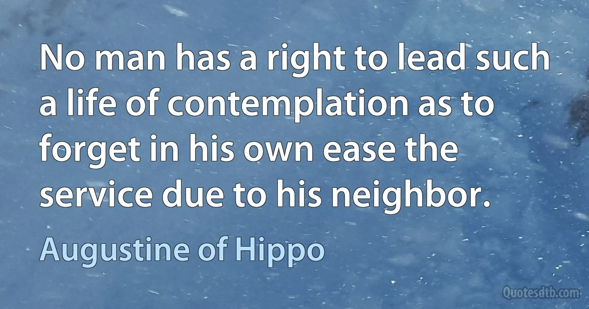 No man has a right to lead such a life of contemplation as to forget in his own ease the service due to his neighbor. (Augustine of Hippo)