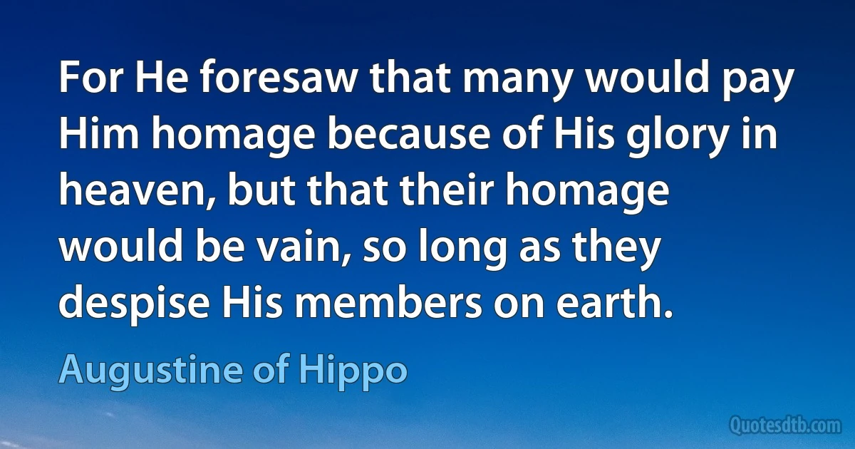 For He foresaw that many would pay Him homage because of His glory in heaven, but that their homage would be vain, so long as they despise His members on earth. (Augustine of Hippo)