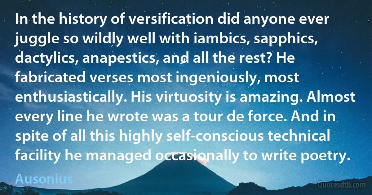 In the history of versification did anyone ever juggle so wildly well with iambics, sapphics, dactylics, anapestics, and all the rest? He fabricated verses most ingeniously, most enthusiastically. His virtuosity is amazing. Almost every line he wrote was a tour de force. And in spite of all this highly self-conscious technical facility he managed occasionally to write poetry. (Ausonius)