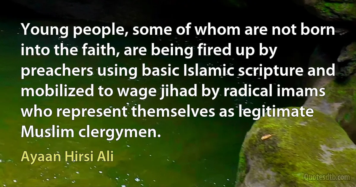 Young people, some of whom are not born into the faith, are being fired up by preachers using basic Islamic scripture and mobilized to wage jihad by radical imams who represent themselves as legitimate Muslim clergymen. (Ayaan Hirsi Ali)