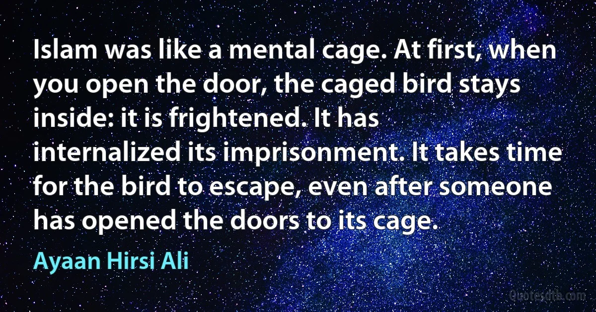 Islam was like a mental cage. At first, when you open the door, the caged bird stays inside: it is frightened. It has internalized its imprisonment. It takes time for the bird to escape, even after someone has opened the doors to its cage. (Ayaan Hirsi Ali)