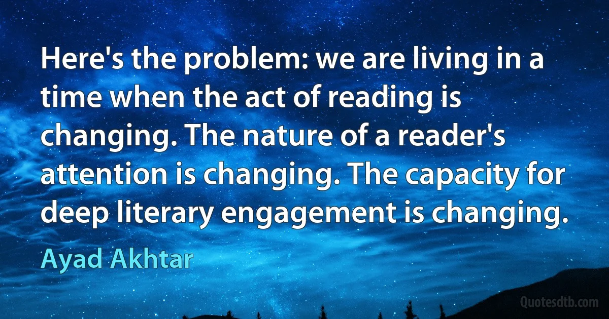 Here's the problem: we are living in a time when the act of reading is changing. The nature of a reader's attention is changing. The capacity for deep literary engagement is changing. (Ayad Akhtar)