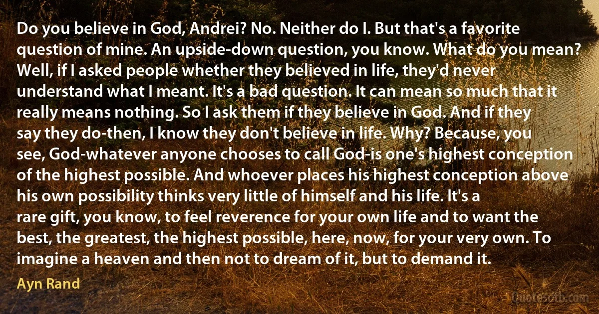 Do you believe in God, Andrei? No. Neither do I. But that's a favorite question of mine. An upside-down question, you know. What do you mean? Well, if I asked people whether they believed in life, they'd never understand what I meant. It's a bad question. It can mean so much that it really means nothing. So I ask them if they believe in God. And if they say they do-then, I know they don't believe in life. Why? Because, you see, God-whatever anyone chooses to call God-is one's highest conception of the highest possible. And whoever places his highest conception above his own possibility thinks very little of himself and his life. It's a rare gift, you know, to feel reverence for your own life and to want the best, the greatest, the highest possible, here, now, for your very own. To imagine a heaven and then not to dream of it, but to demand it. (Ayn Rand)