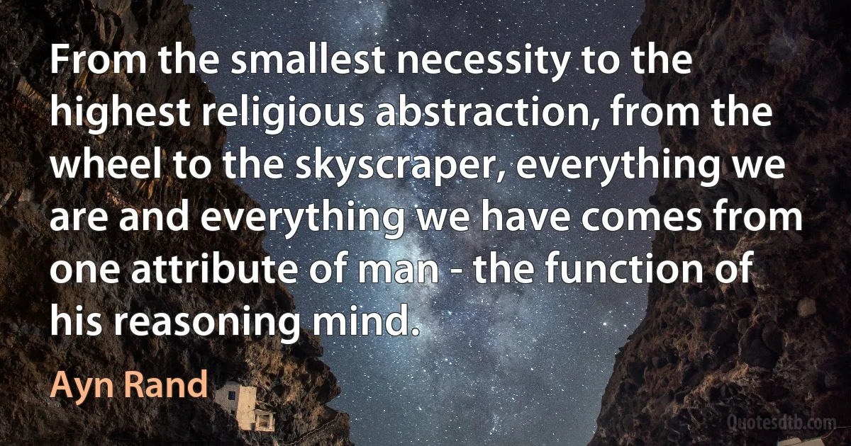 From the smallest necessity to the highest religious abstraction, from the wheel to the skyscraper, everything we are and everything we have comes from one attribute of man - the function of his reasoning mind. (Ayn Rand)