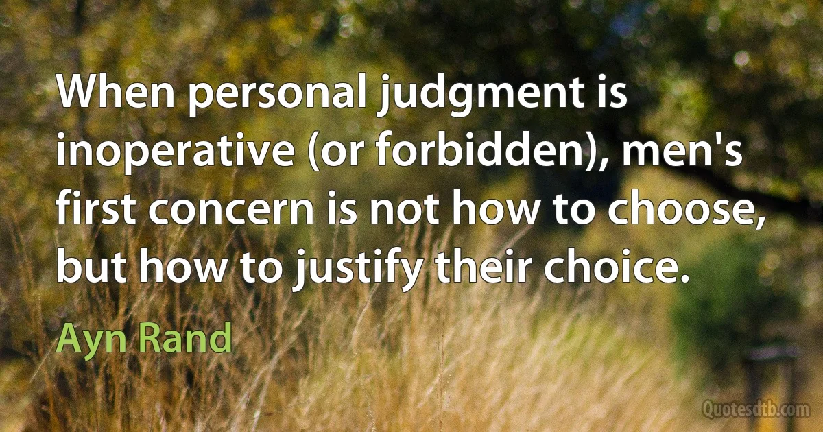 When personal judgment is inoperative (or forbidden), men's first concern is not how to choose, but how to justify their choice. (Ayn Rand)