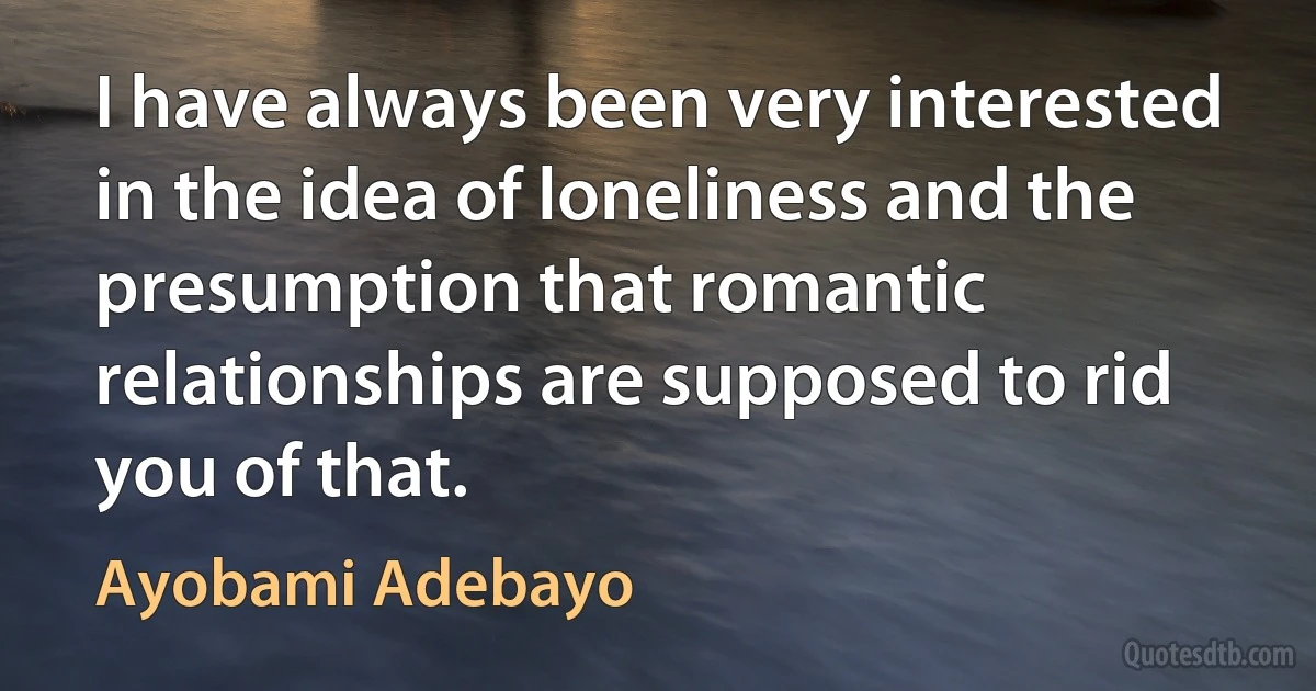 I have always been very interested in the idea of loneliness and the presumption that romantic relationships are supposed to rid you of that. (Ayobami Adebayo)