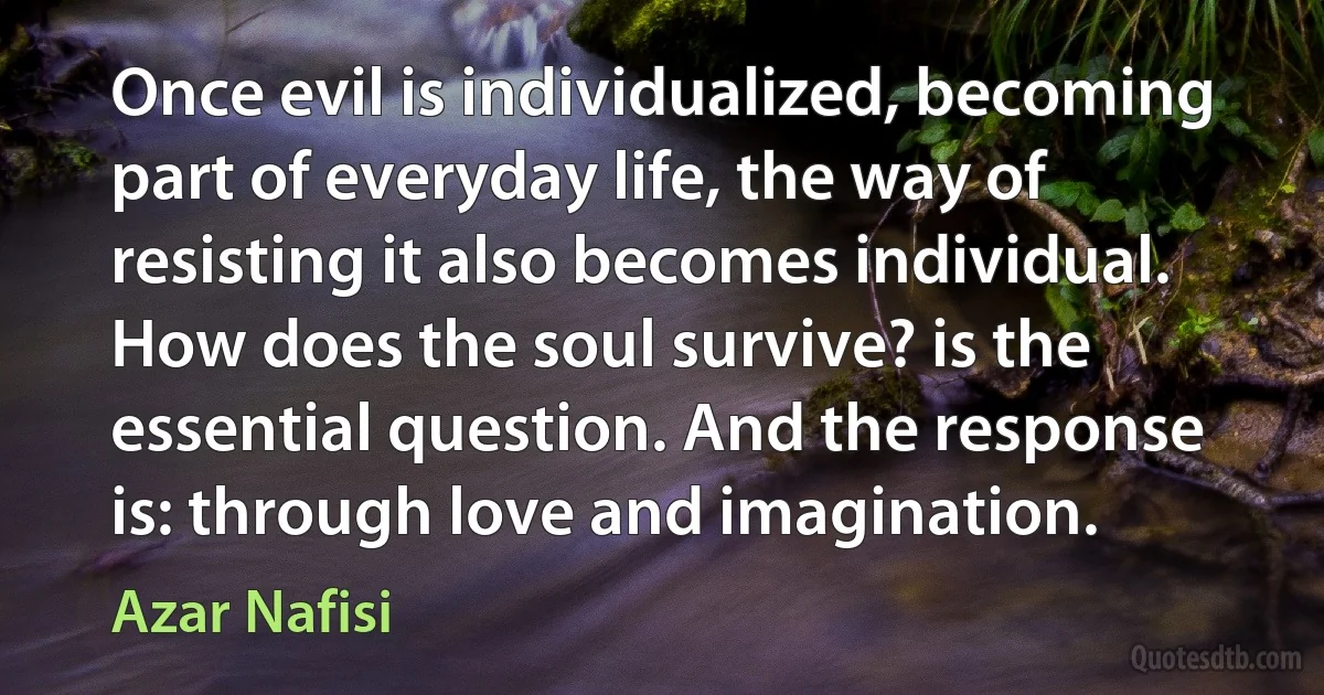 Once evil is individualized, becoming part of everyday life, the way of resisting it also becomes individual. How does the soul survive? is the essential question. And the response is: through love and imagination. (Azar Nafisi)