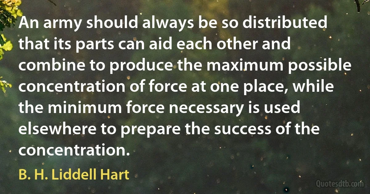 An army should always be so distributed that its parts can aid each other and combine to produce the maximum possible concentration of force at one place, while the minimum force necessary is used elsewhere to prepare the success of the concentration. (B. H. Liddell Hart)