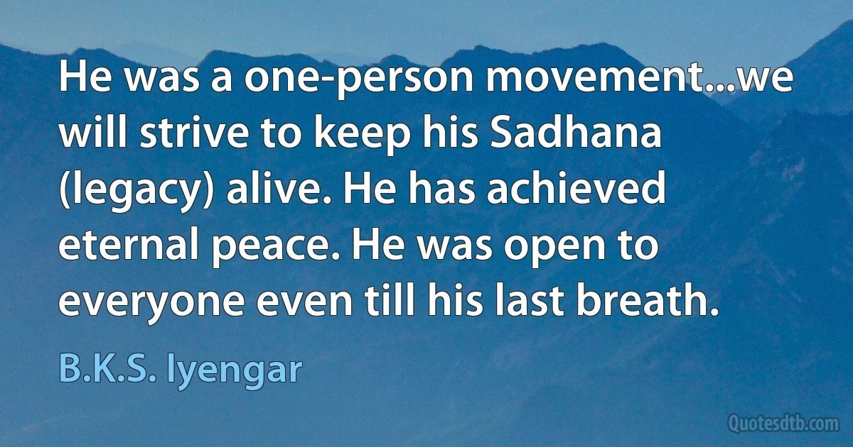 He was a one-person movement...we will strive to keep his Sadhana (legacy) alive. He has achieved eternal peace. He was open to everyone even till his last breath. (B.K.S. Iyengar)