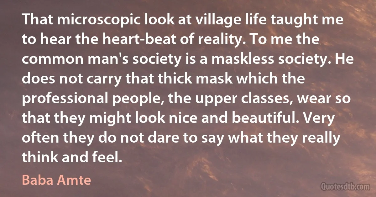 That microscopic look at village life taught me to hear the heart-beat of reality. To me the common man's society is a maskless society. He does not carry that thick mask which the professional people, the upper classes, wear so that they might look nice and beautiful. Very often they do not dare to say what they really think and feel. (Baba Amte)