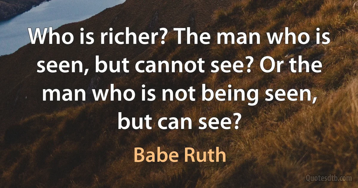 Who is richer? The man who is seen, but cannot see? Or the man who is not being seen, but can see? (Babe Ruth)