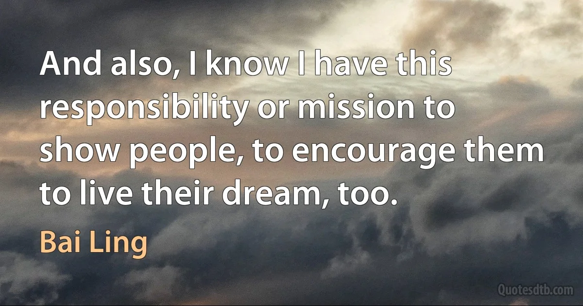 And also, I know I have this responsibility or mission to show people, to encourage them to live their dream, too. (Bai Ling)