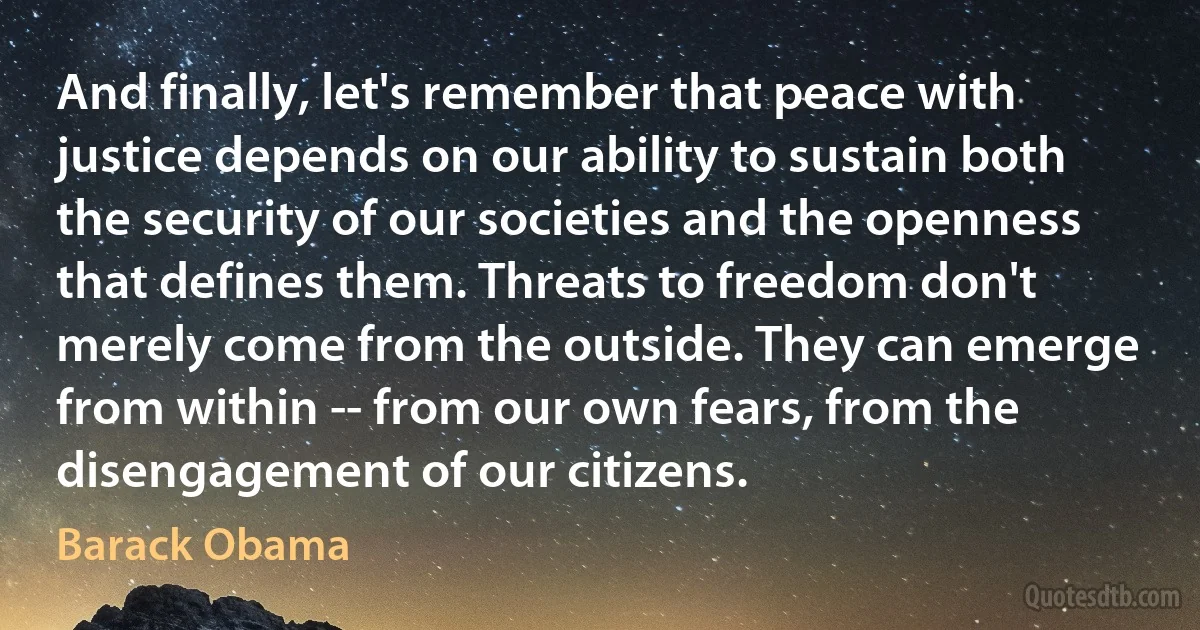 And finally, let's remember that peace with justice depends on our ability to sustain both the security of our societies and the openness that defines them. Threats to freedom don't merely come from the outside. They can emerge from within -- from our own fears, from the disengagement of our citizens. (Barack Obama)