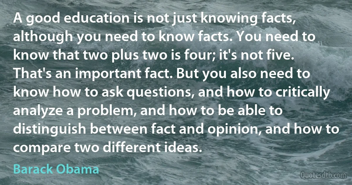 A good education is not just knowing facts, although you need to know facts. You need to know that two plus two is four; it's not five. That's an important fact. But you also need to know how to ask questions, and how to critically analyze a problem, and how to be able to distinguish between fact and opinion, and how to compare two different ideas. (Barack Obama)