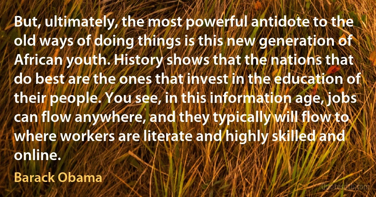 But, ultimately, the most powerful antidote to the old ways of doing things is this new generation of African youth. History shows that the nations that do best are the ones that invest in the education of their people. You see, in this information age, jobs can flow anywhere, and they typically will flow to where workers are literate and highly skilled and online. (Barack Obama)