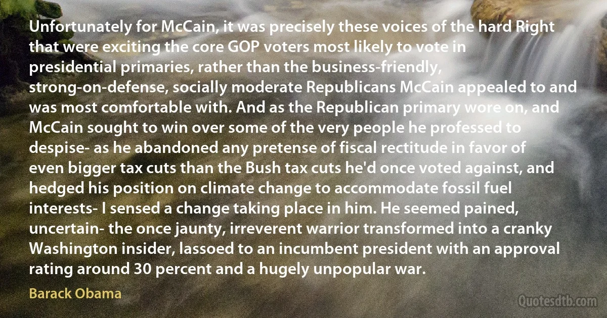 Unfortunately for McCain, it was precisely these voices of the hard Right that were exciting the core GOP voters most likely to vote in presidential primaries, rather than the business-friendly, strong-on-defense, socially moderate Republicans McCain appealed to and was most comfortable with. And as the Republican primary wore on, and McCain sought to win over some of the very people he professed to despise- as he abandoned any pretense of fiscal rectitude in favor of even bigger tax cuts than the Bush tax cuts he'd once voted against, and hedged his position on climate change to accommodate fossil fuel interests- I sensed a change taking place in him. He seemed pained, uncertain- the once jaunty, irreverent warrior transformed into a cranky Washington insider, lassoed to an incumbent president with an approval rating around 30 percent and a hugely unpopular war. (Barack Obama)