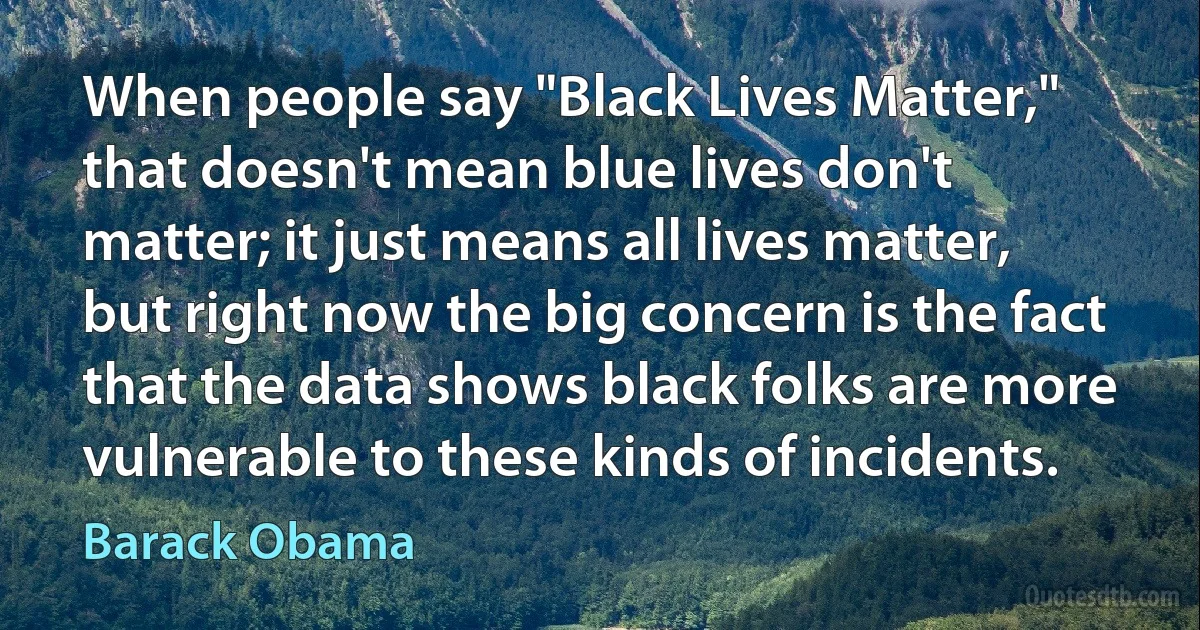 When people say "Black Lives Matter," that doesn't mean blue lives don't matter; it just means all lives matter, but right now the big concern is the fact that the data shows black folks are more vulnerable to these kinds of incidents. (Barack Obama)