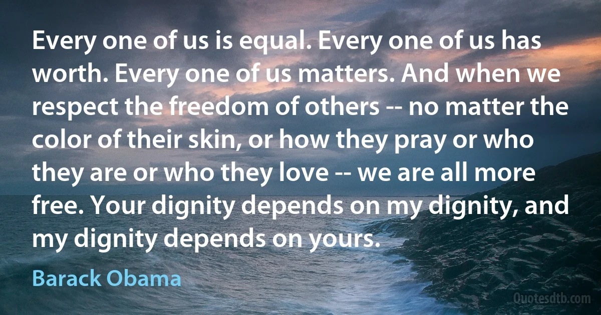 Every one of us is equal. Every one of us has worth. Every one of us matters. And when we respect the freedom of others -- no matter the color of their skin, or how they pray or who they are or who they love -- we are all more free. Your dignity depends on my dignity, and my dignity depends on yours. (Barack Obama)