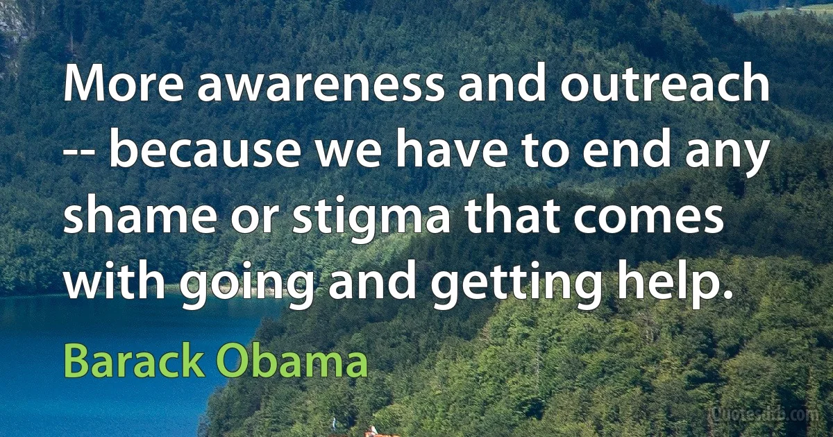 More awareness and outreach -- because we have to end any shame or stigma that comes with going and getting help. (Barack Obama)