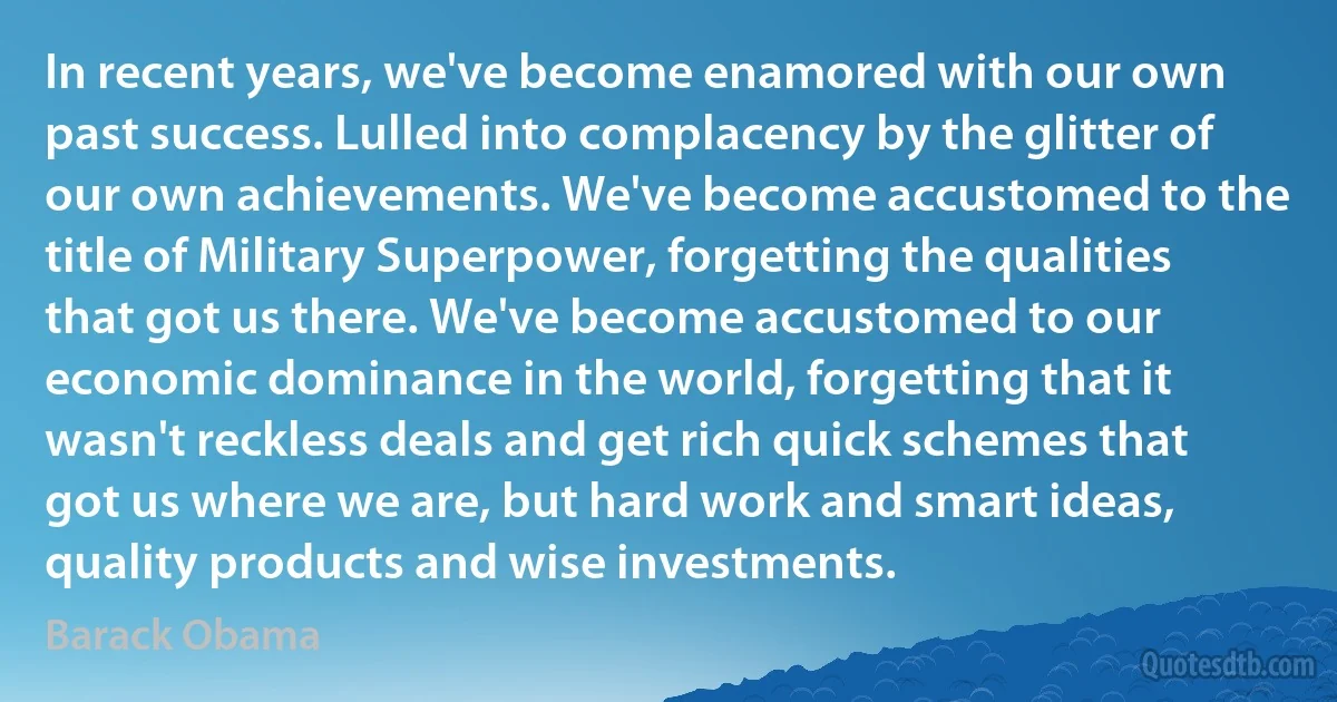 In recent years, we've become enamored with our own past success. Lulled into complacency by the glitter of our own achievements. We've become accustomed to the title of Military Superpower, forgetting the qualities that got us there. We've become accustomed to our economic dominance in the world, forgetting that it wasn't reckless deals and get rich quick schemes that got us where we are, but hard work and smart ideas, quality products and wise investments. (Barack Obama)