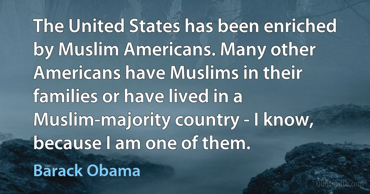 The United States has been enriched by Muslim Americans. Many other Americans have Muslims in their families or have lived in a Muslim-majority country - I know, because I am one of them. (Barack Obama)