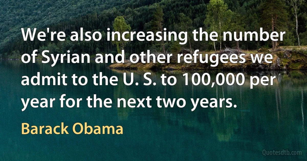 We're also increasing the number of Syrian and other refugees we admit to the U. S. to 100,000 per year for the next two years. (Barack Obama)