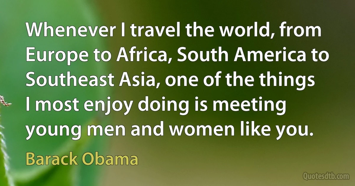 Whenever I travel the world, from Europe to Africa, South America to Southeast Asia, one of the things I most enjoy doing is meeting young men and women like you. (Barack Obama)