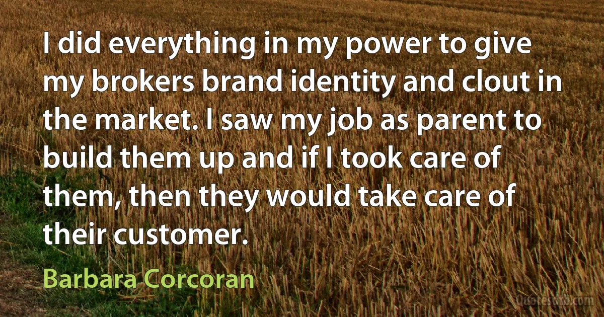 I did everything in my power to give my brokers brand identity and clout in the market. I saw my job as parent to build them up and if I took care of them, then they would take care of their customer. (Barbara Corcoran)