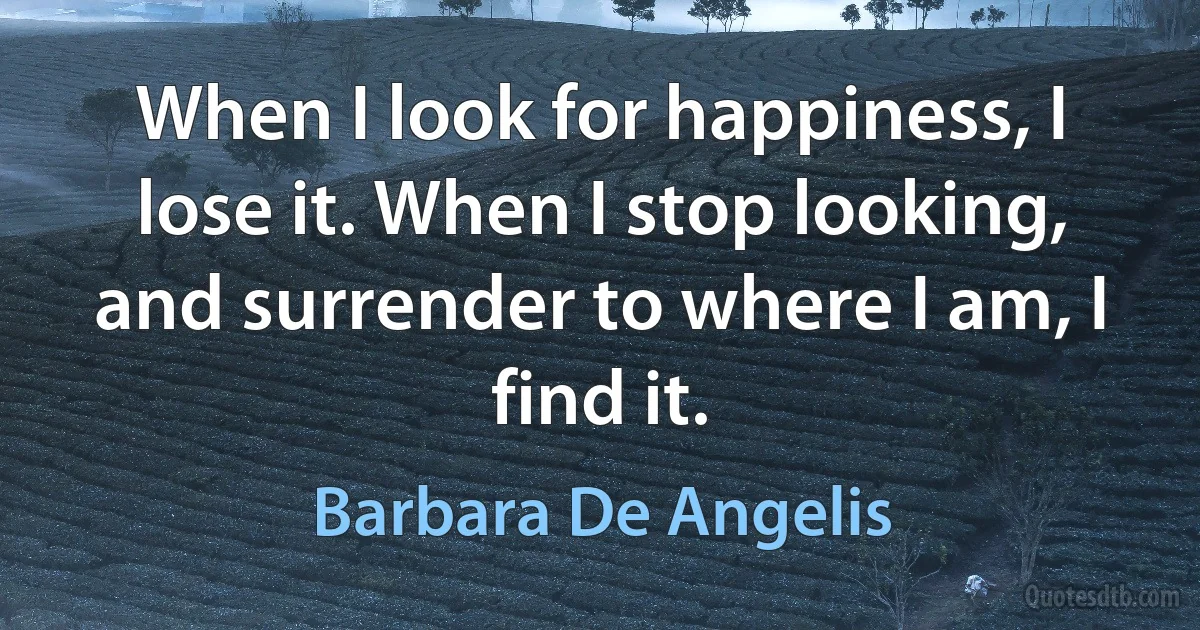 When I look for happiness, I lose it. When I stop looking, and surrender to where I am, I find it. (Barbara De Angelis)