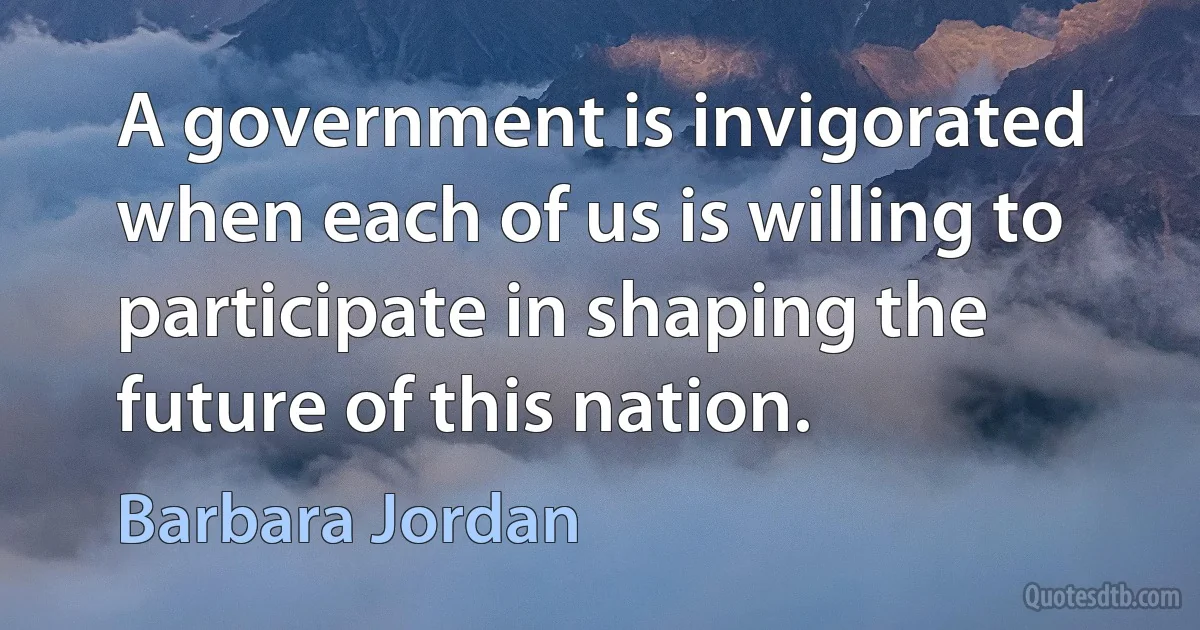 A government is invigorated when each of us is willing to participate in shaping the future of this nation. (Barbara Jordan)