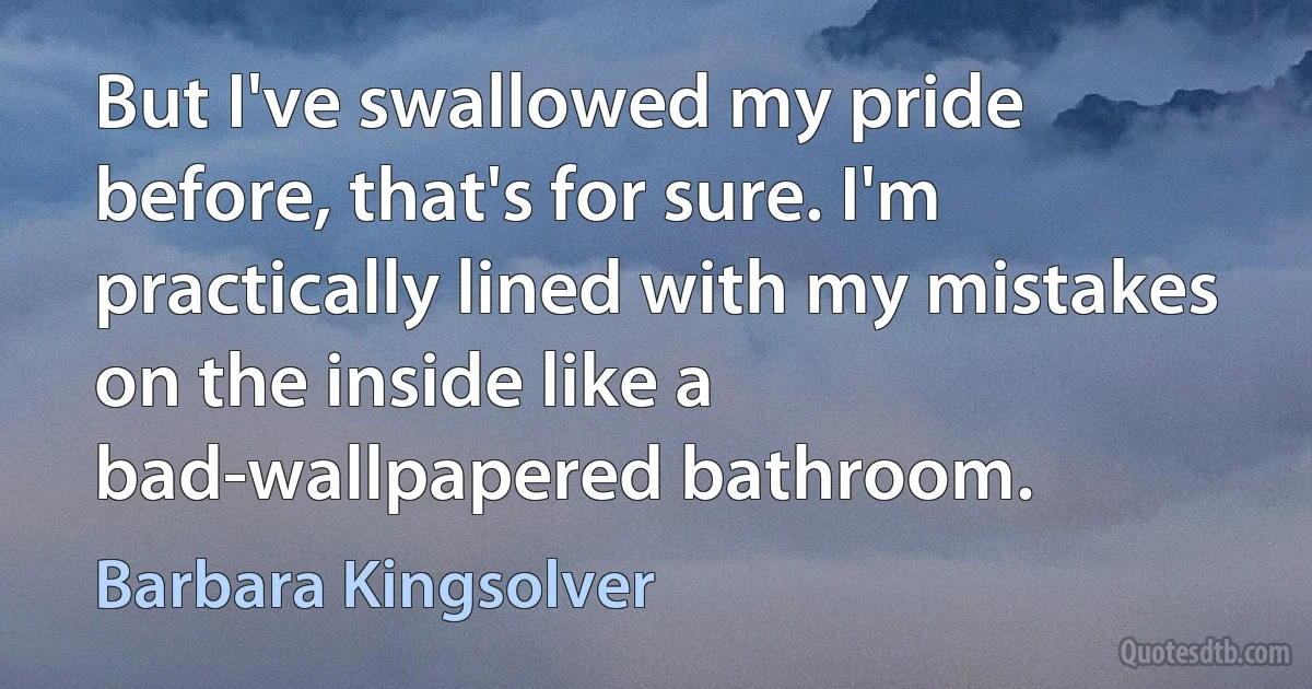 But I've swallowed my pride before, that's for sure. I'm practically lined with my mistakes on the inside like a bad-wallpapered bathroom. (Barbara Kingsolver)