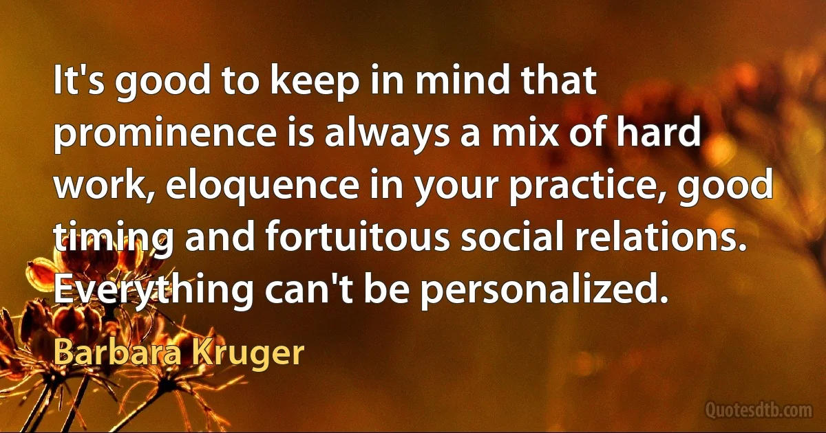 It's good to keep in mind that prominence is always a mix of hard work, eloquence in your practice, good timing and fortuitous social relations. Everything can't be personalized. (Barbara Kruger)