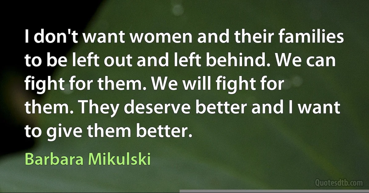 I don't want women and their families to be left out and left behind. We can fight for them. We will fight for them. They deserve better and I want to give them better. (Barbara Mikulski)