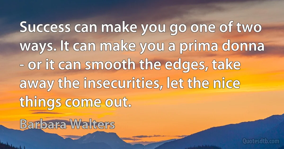 Success can make you go one of two ways. It can make you a prima donna - or it can smooth the edges, take away the insecurities, let the nice things come out. (Barbara Walters)