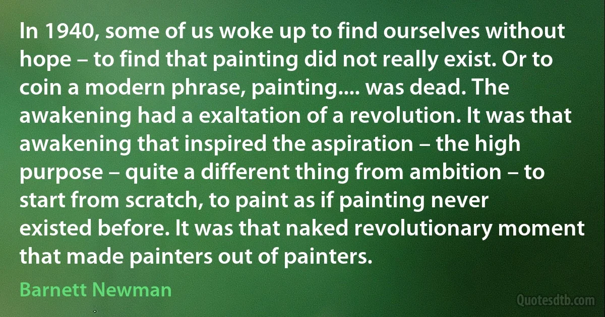 In 1940, some of us woke up to find ourselves without hope – to find that painting did not really exist. Or to coin a modern phrase, painting.... was dead. The awakening had a exaltation of a revolution. It was that awakening that inspired the aspiration – the high purpose – quite a different thing from ambition – to start from scratch, to paint as if painting never existed before. It was that naked revolutionary moment that made painters out of painters. (Barnett Newman)