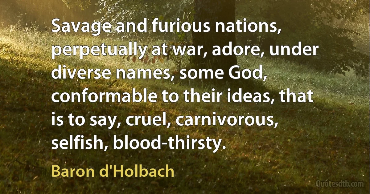 Savage and furious nations, perpetually at war, adore, under diverse names, some God, conformable to their ideas, that is to say, cruel, carnivorous, selfish, blood-thirsty. (Baron d'Holbach)