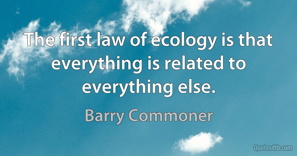 The first law of ecology is that everything is related to everything else. (Barry Commoner)