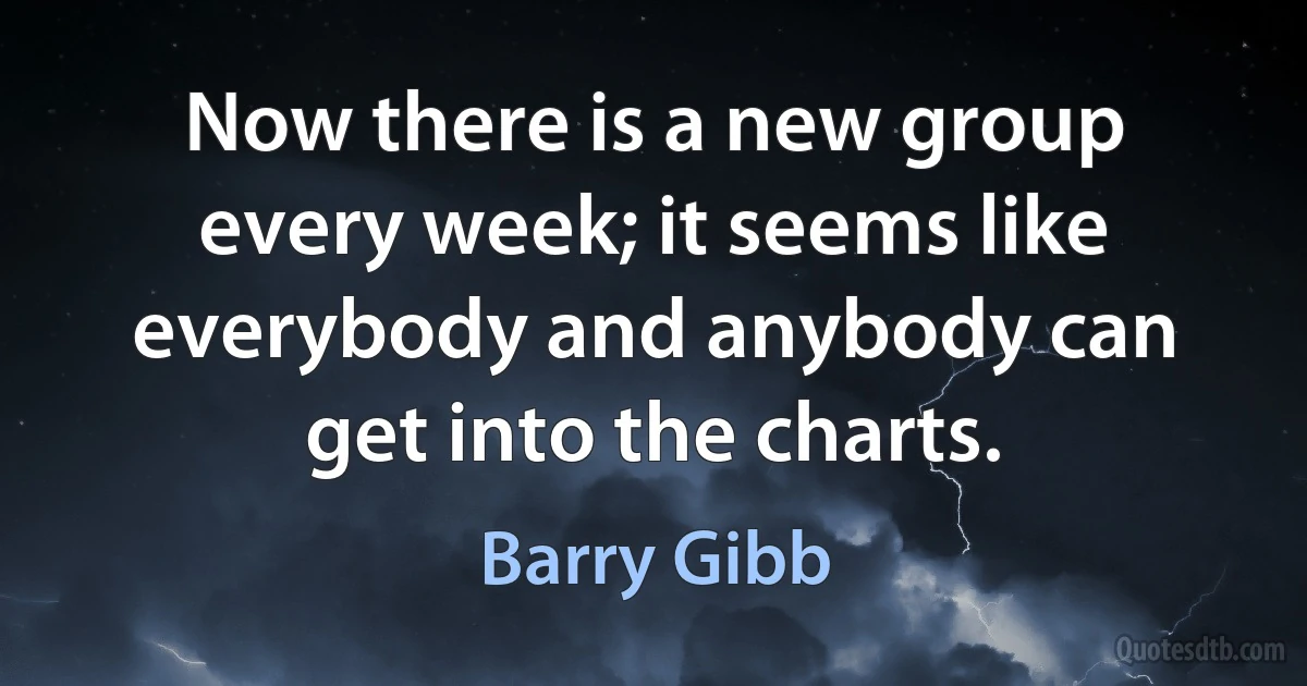 Now there is a new group every week; it seems like everybody and anybody can get into the charts. (Barry Gibb)